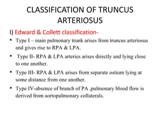 CLASSIFICATION OF TRUNCUS
ARTERIOSUS
I) Edward & Collett classification-
• Type I – main pulmonary trunk arises from truncus arteriosus
and gives rise to RPA & LPA.
• Type II- RPA & LPA arteries arises directly and lying close
to one another.
• Type III- RPA & LPA arises from separate ostium lying at
some distance from one another.
• Type IV-absence of branch of PA ,pulmonary blood flow is
derived from aortopulmonary collaterals.
 