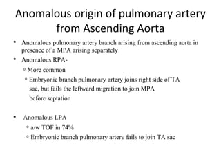 Anomalous origin of pulmonary artery
from Ascending Aorta
• Anomalous pulmonary artery branch arising from ascending aorta in
presence of a MPA arising separately
• Anomalous RPA-
◦ More common
◦ Embryonic branch pulmonary artery joins right side of TA
sac, but fails the leftward migration to join MPA
before septation
• Anomalous LPA
◦ a/w TOF in 74%
◦ Embryonic branch pulmonary artery fails to join TA sac
 