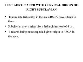 LEFT AORTIC ARCH WITH CERVICAL ORIGIN OF
RIGHT SUBCLAVIAN
• Innominate trifurcates in the neck-RSCA travels back to
thorax
• Subclavian artery arises from 3rd arch in stead of 4 th .
• 3 rd arch being more cephalad gives origin to RSCA in
the neck.
 
