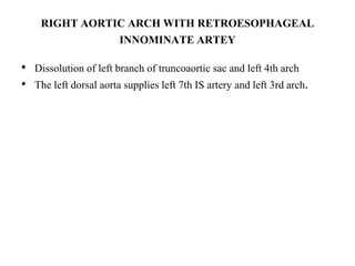 RIGHT AORTIC ARCH WITH RETROESOPHAGEAL
INNOMINATE ARTEY
• Dissolution of left branch of truncoaortic sac and left 4th arch
• The left dorsal aorta supplies left 7th IS artery and left 3rd arch.
 