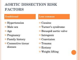 AORTIC DISSECTION RISK FACTORS Hypertension Male sex Age Pregnancy Family history Connective tissue diseaes Cocaine Turner’s syndrome Bicuspid aortic valve Iatrogenic Coarctaion Trauma Ecstasy Weight lifting Traditional Less common 