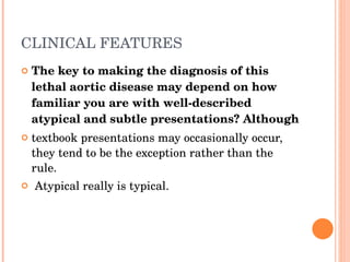 CLINICAL FEATURES  The key to making the diagnosis of this lethal aortic disease may depend on how familiar you are with well-described atypical and subtle presentations? Although  textbook presentations may occasionally occur, they tend to be the exception rather than the rule. Atypical really is typical. 