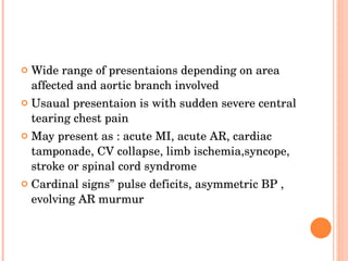 Wide range of presentaions depending on area affected and aortic branch involved Usaual presentaion is with sudden severe central tearing chest pain May present as : acute MI, acute AR, cardiac tamponade, CV collapse, limb ischemia,syncope, stroke or spinal cord syndrome Cardinal signs” pulse deficits, asymmetric BP , evolving AR murmur 