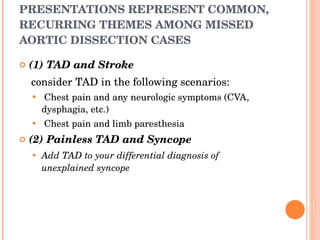 PRESENTATIONS REPRESENT COMMON, RECURRING THEMES AMONG MISSED AORTIC DISSECTION CASES (1) TAD and Stroke consider TAD in the following scenarios: Chest pain and any neurologic symptoms (CVA, dysphagia, etc.) Chest pain and limb paresthesia (2) Painless TAD and Syncope Add TAD to your differential diagnosis of unexplained syncope 