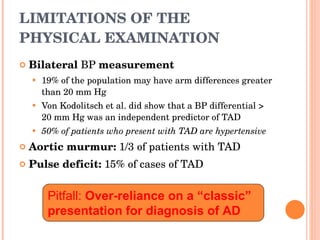 LIMITATIONS OF THE PHYSICAL EXAMINATION Bilateral  BP  measurement 19% of the population may have arm differences greater than 20 mm Hg Von Kodolitsch et al. did show that a BP differential > 20 mm Hg was an independent predictor of TAD 50% of patients who present with TAD are hypertensive Aortic murmur:  1/3 of patients with TAD Pulse deficit:  15% of cases of TAD Pitfall:  Over-reliance on a “classic” presentation for diagnosis of AD 
