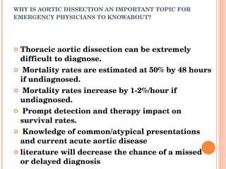 WHY IS AORTIC DISSECTION AN IMPORTANT TOPIC FOR EMERGENCY PHYSICIANS TO KNOWABOUT? Thoracic aortic dissection can be extremely difficult to diagnose. Mortality rates are estimated at 50% by 48 hours if undiagnosed. Mortality rates increase by 1-2%/hour if undiagnosed. Prompt detection and therapy impact on survival rates. Knowledge of common/atypical presentations and current acute aortic disease literature will decrease the chance of a missed or delayed diagnosis 