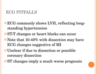 ECG PITFALLS   ECG commonly shows LVH, reflecting long-standing hypertension ST-T changes or heart blocks can occur Note that 10-40% with dissection may have ECG changes suggestive of MI Unclear if due to dissection or possible coronary dissection ST changes imply a much worse prognosis 