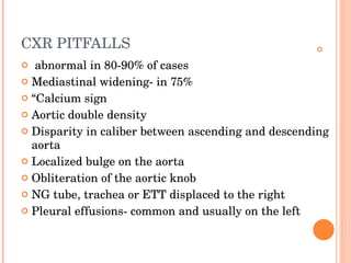 CXR PITFALLS   abnormal in 80-90% of cases Mediastinal widening- in 75% “ Calcium sign Aortic double density Disparity in caliber between ascending and descending aorta Localized bulge on the aorta Obliteration of the aortic knob NG tube, trachea or ETT displaced to the right Pleural effusions- common and usually on the left 