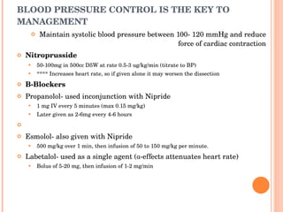 BLOOD PRESSURE CONTROL IS THE KEY TO MANAGEMENT Maintain systolic blood pressure between 100- 120 mmHg and reduce force of cardiac contraction Nitroprusside 50-100mg in 500cc D5W at rate 0.5-3 ug/kg/min (titrate to BP) **** Increases heart rate, so if given alone it may worsen the dissection B-Blockers Propanolol- used inconjunction with Nipride 1 mg IV every 5 minutes (max 0.15 mg/kg) Later given as 2-6mg every 4-6 hours   Esmolol- also given with Nipride 500 mg/kg over 1 min, then infusion of 50 to 150 mg/kg per minute. Labetalol- used as a single agent (α-effects attenuates heart rate) Bolus of 5-20 mg, then infusion of 1-2 mg/min 