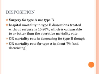 DISPOSITION Surgery for type A not type B hospital mortality in type B dissections treated without surgery is 15-20%, which is comparable to or better than the operative mortality rate. OR mortality rate is decreasing for type B though OR mortality rate for type A is about 7% (and decreasing) 