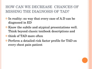 HOW CAN WE DECREASE  CHANCES OF MISSING THE DIAGNOSIS OF TAD? In reality:  no way that every case of A.D can be diagnosed in ED Know the subtle and atypical presentations well. Think beyond classic textbook descriptions and  think of TAD more often Perform a detailed risk factor profile for TAD on every chest pain patient 