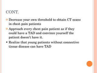CONT. Decrease your own threshold to obtain CT scans in chest pain patients Approach every chest pain patient as if they could have a TAD and convince yourself the patient doesn’t have it. •  Realize that young patients without connective tissue disease can have TAD 