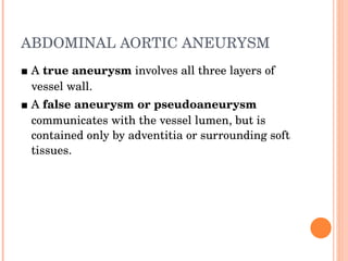 ABDOMINAL AORTIC ANEURYSM ■  A  true aneurysm  involves all three layers of vessel wall. ■  A  false aneurysm or pseudoaneurysm  communicates with the vessel lumen, but is contained only by adventitia or surrounding soft tissues. 