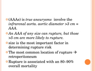 (AAAs) is  true aneurysms  involve the  infrarenal aorta. aortic diameter >3 cm = AAA. An AAA of any size can rupture, but those >5 cm are more likely to rupture. size is the most important factor in determining rupture risk  The most common location of rupture    retroperitoneum Rupture is associated with an 80–90% overall mortality 