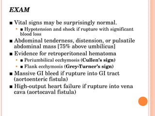 EXAM ■  Vital signs may be surprisingly normal. ■  Hypotension and shock if rupture with significant blood loss ■  Abdominal tenderness, distension, or pulsatile abdominal mass [75% above umbilicus] ■  Evidence for retroperitoneal hematoma ■  Periumbilical ecchymosis ( Cullen’s sign) ■  Flank ecchymosis ( Grey-Turner’s sign) ■  Massive GI bleed if rupture into GI tract (aortoenteric fistula) ■  High-output heart failure if rupture into vena cava (aortocaval fistula) 