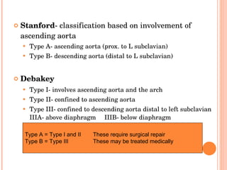 Stanford - classification based on involvement of ascending aorta   Type A- ascending aorta (prox. to L subclavian) Type B- descending aorta (distal to L subclavian)   Debakey Type I- involves ascending aorta and the arch Type II- confined to ascending aorta Type III- confined to descending aorta distal to left subclavian   IIIA- above diaphragm IIIB- below diaphragm   Type A = Type I and II These require surgical repair Type B = Type III These may be treated medically 
