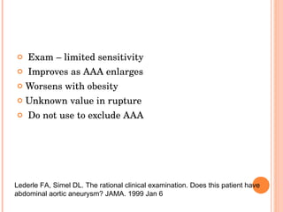 Exam – limited sensitivity Improves as AAA enlarges Worsens with obesity Unknown value in rupture Do not use to exclude AAA Lederle FA, Simel DL. The rational clinical examination. Does this patient have abdominal aortic aneurysm? JAMA. 1999 Jan 6 