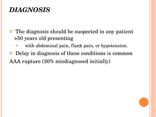 DIAGNOSIS The diagnosis should be suspected in any patient >50 years old presenting with abdominal pain, flank pain, or hypotension. Delay in diagnosis of these conditions is common AAA rupture (30% misdiagnosed initially) 
