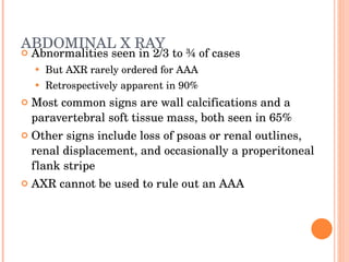 ABDOMINAL X RAY Abnormalities seen in 2/3 to ¾ of cases But AXR rarely ordered for AAA Retrospectively apparent in 90% Most common signs are wall calcifications and a paravertebral soft tissue mass, both seen in 65% Other signs include loss of psoas or renal outlines, renal displacement, and occasionally a properitoneal flank stripe AXR cannot be used to rule out an AAA 