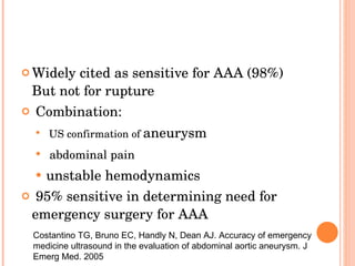 Widely cited as sensitive for AAA (98%)  But not for rupture  Combination: US confirmation of  aneurysm abdominal pain   unstable hemodynamics 95%  sensitive in determining need for emergency surgery for AAA Costantino TG, Bruno EC, Handly N, Dean AJ. Accuracy of emergency medicine ultrasound in the evaluation of abdominal aortic aneurysm. J Emerg Med. 2005 