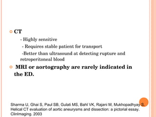 CT  - Highly sensitive - Requires stable patient for transport -Better than ultrasound at detecting rupture and retroperitoneal blood MRI or aortography are rarely indicated in the ED. Sharma U, Ghai S, Paul SB, Gulati MS, Bahl VK, Rajani M, Mukhopadhyay S. Helical CT evaluation of aortic aneurysms and dissection: a pictorial essay. ClinImaging. 2003 