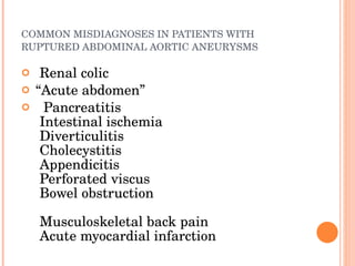 COMMON MISDIAGNOSES IN PATIENTS WITH RUPTURED ABDOMINAL AORTIC ANEURYSMS    Renal colic  “ Acute abdomen ”    Pancreatitis    Intestinal ischemia    Diverticulitis    Cholecystitis    Appendicitis    Perforated viscus    Bowel obstruction    Musculoskeletal back pain    Acute myocardial infarction “ Acute abdomen ”  Renal colic       Musculoskeletal back pain    Acute myocardial infarction    