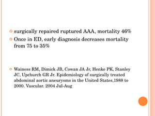 surgically repaired ruptured AAA, mortality 46% Once in ED, early diagnosis decreases mortality from 75 to  35% Wainess RM, Dimick JB, Cowan JA Jr, Henke PK, Stanley JC, Upchurch GR Jr. Epidemiology of surgically treated abdominal aortic aneurysms in the United States, 1988 to 2000. Vascular. 2004 Jul-Aug 