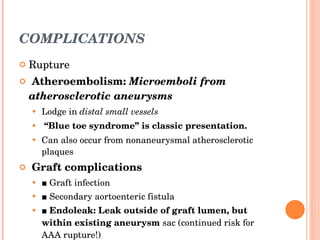 COMPLICATIONS Rupture Atheroembolism:  Microemboli from atherosclerotic aneurysms Lodge in  distal small vessels “ Blue toe syndrome” is classic presentation. Can also occur from nonaneurysmal atherosclerotic plaques Graft complications ■  Graft infection ■  Secondary aortoenteric fistula ■  Endoleak: Leak outside of graft lumen, but within existing aneurysm  sac (continued risk for AAA rupture!) 