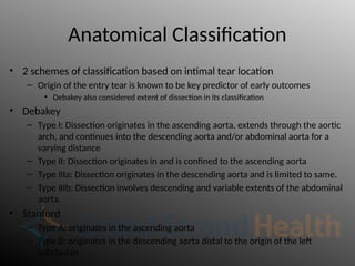 Anatomical Classification
• 2 schemes of classification based on intimal tear location
– Origin of the entry tear is known to be key predictor of early outcomes
• Debakey also considered extent of dissection in its classification
• Debakey
– Type I: Dissection originates in the ascending aorta, extends through the aortic
arch, and continues into the descending aorta and/or abdominal aorta for a
varying distance
– Type II: Dissection originates in and is confined to the ascending aorta
– Type IIIa: Dissection originates in the descending aorta and is limited to same.
– Type IIIb: Dissection involves descending and variable extents of the abdominal
aorta.
• Stanford
– Type A: originates in the ascending aorta
– Type B: originates in the descending aorta distal to the origin of the left
subclavian
 