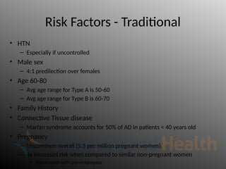 Risk Factors - Traditional
• HTN
– Especially if uncontrolled
• Male sex
– 4:1 predilection over females
• Age 60-80
– Avg age range for Type A is 50-60
– Avg age range for Type B is 60-70
• Family History
• Connective Tissue disease
– Marfan syndrome accounts for 50% of AD in patients < 40 years old
• Pregnancy
– Uncommon overall (5.5 per million pregnant women)
– 4x increased risk when compared to similar non-pregnant women
• Associated with pre-eclampsia
 