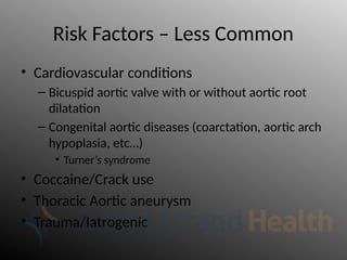Risk Factors – Less Common
• Cardiovascular conditions
– Bicuspid aortic valve with or without aortic root
dilatation
– Congenital aortic diseases (coarctation, aortic arch
hypoplasia, etc…)
• Turner’s syndrome
• Coccaine/Crack use
• Thoracic Aortic aneurysm
• Trauma/Iatrogenic
 