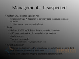 Management – If suspected
• Obtain EKG, look for signs of ACS
– Extension of type A dissection to coronary ostia can cause coronary
ischemia
• Right coronary most commonly affected
• Labs:
– D-dimer. If <500 ng/dL is less likely to be aortic dissection
– CBC, basic electrolytes, LDH, coagulation parameters
– Cardiac markers
– Type and crossmatch
• This could become very important very soon
• Chest radiograph
– Widened mediastinum and/or unexplained pleural effusion are consistent
with dissection, particularly if unilateral.
• Proceed with vascular imaging as patient stability allows
 
