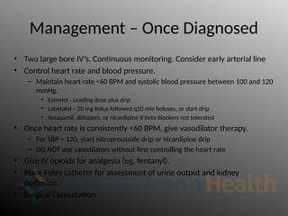 Management – Once Diagnosed
• Two large bore IV’s. Continuous monitoring. Consider early arterial line
• Control heart rate and blood pressure.
– Maintain heart rate <60 BPM and systolic blood pressure between 100 and 120
mmHg.
• Esmolol - Loading dose plus drip
• Labetalol – 20 mg bolus followed q10 min boluses, or start drip
• Verapamil, diltiazem, or nicardipine if beta blockers not tolerated
• Once heart rate is consistently <60 BPM, give vasodilator therapy.
– For SBP > 120, start nitroprousside drip or nicardipine drip
– DO NOT use vasodilators without first controlling the heart rate
• Give IV opioids for analgesia (eg, fentanyl).
• Place Foley catheter for assessment of urine output and kidney
perfusion.
• Surgical Consultation
 