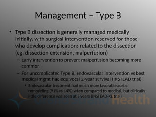 Management – Type B
• Type B dissection is generally managed medically
initially, with surgical intervention reserved for those
who develop complications related to the dissection
(eg, dissection extension, malperfusion)
– Early intervention to prevent malperfusion becoming more
common
– For uncomplicated Type B, endovascular intervention vs best
medical mgmt had equivocal 2-year survival (INSTEAD trial)
• Endovascular treatment had much more favorable aortic
remodeling (91% vs 14%) when compared to medical, but clinically
little difference was seen at 5 years (INSTEAD-XL trial)
 