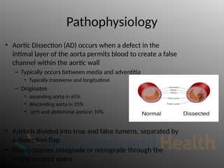 Pathophysiology
• Aortic Dissection (AD) occurs when a defect in the
intimal layer of the aorta permits blood to create a false
channel within the aortic wall
– Typically occurs between media and adventitia
• Typically transverse and longitudinal
– Originates
• ascending aorta in 65%
• descending aorta in 25%
• arch and abdominal aorta in 10%
• Aorta is divided into true and false lumens, separated by
a dissection flap
• Blood courses antegrade or retrograde through the
newly created space
 