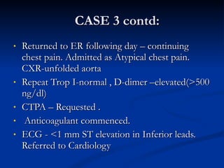 CASE 3 contd: Returned to ER following day – continuing chest pain. Admitted as Atypical chest pain. CXR-unfolded aorta Repeat Trop I-normal , D-dimer –elevated(>500 ng/dl) CTPA – Requested . Anticoagulant commenced. ECG - <1 mm ST elevation in Inferior leads. Referred to Cardiology 