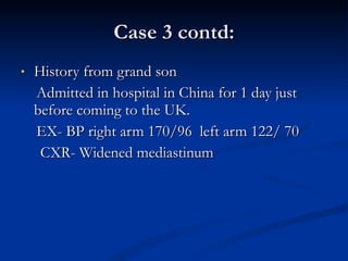 Case 3 contd: History from grand son Admitted in hospital in China for 1 day just before coming to the UK. EX- BP right arm 170/96  left arm 122/ 70 CXR- Widened mediastinum 