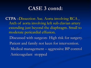 CASE 3 contd: CTPA  – Dissection Asc. Aorta involving RCA , Arch of aorta involving left sub clavian artery extending just beyond the diaphragm. Small to moderate pericardial effusion. Discussed with surgeon- High risk for surgery. Patient and family not keen for intervention. Medical management – aggressive BP control Anticoagulant  stopped 