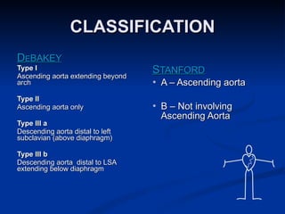 CLASSIFICATION D E BAKEY Type I Ascending aorta extending beyond arch Type II Ascending aorta only Type III a Descending aorta distal to left subclavian (above diaphragm) Type III b Descending aorta  distal to LSA extending below diaphragm S TANFORD A – Ascending aorta B – Not involving Ascending Aorta 