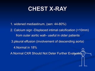 CHEST X-RAY 1. widened mediastinum, (sen: 44-80%) 2. Calcium sign -Displaced intimal calcification (>10mm) from outer aortic wall– useful in older patients 3.pleural effusion (involvement of descending aorta) 4.Normal in 18% A Normal CXR Should Not Deter Further Evaluatio n. 