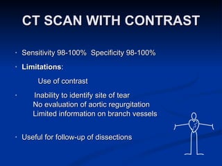 CT SCAN WITH CONTRAST Sensitivity 98-100%  Specificity 98-100% Limitations : Use of contrast Inability to identify site of tear No evaluation of aortic regurgitation Limited information on branch vessels Useful for follow-up of dissections 