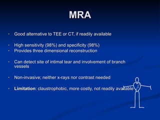 MRA Good alternative to TEE or CT, if readily available High sensitivity (98%) and specificity (98%) Provides three dimensional reconstruction Can detect site of intimal tear and involvement of branch vessels Non-invasive; neither x-rays nor contrast needed Limitation : claustrophobic, more costly, not readily available 