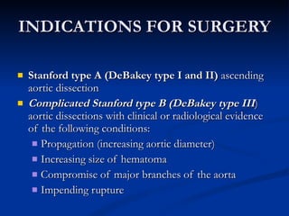 INDICATIONS FOR SURGERY Stanford type A (DeBakey type I and II)  ascending aortic dissection  Complicated Stanford type B (DeBakey type III ) aortic dissections with clinical or radiological evidence of the following conditions:  Propagation (increasing aortic diameter)  Increasing size of hematoma  Compromise of major branches of the aorta  Impending rupture  