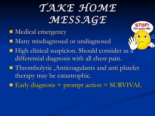 TAKE HOME MESSAGE Medical emergency Many misdiagnosed or undiagnosed High clinical suspicion. Should consider as a differential diagnosis with all chest pain. Thrombolytic ,Anticoagulants and anti platelet  therapy may be catastrophic. Early diagnosis + prompt action = SURVIVAL 