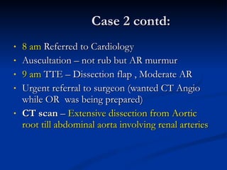 Case 2 contd: 8 am  Referred to Cardiology Auscultation – not rub but AR murmur 9 am  TTE – Dissection flap , Moderate AR Urgent referral to surgeon (wanted CT Angio while OR  was being prepared) CT scan  –  Extensive dissection from Aortic root till abdominal aorta involving renal arteries 