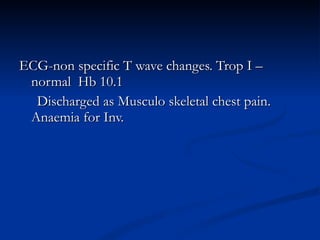 ECG-non specific T wave changes. Trop I – normal  Hb 10.1 Discharged as Musculo skeletal chest pain. Anaemia for Inv. 