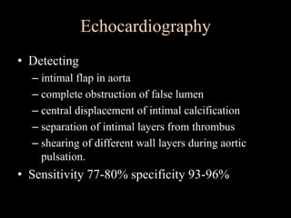 Echocardiography
• Detecting
– intimal flap in aorta
– complete obstruction of false lumen
– central displacement of intimal calcification
– separation of intimal layers from thrombus
– shearing of different wall layers during aortic
pulsation.
• Sensitivity 77-80% specificity 93-96%
 