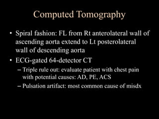 Computed Tomography
• Spiral fashion: FL from Rt anterolateral wall of
ascending aorta extend to Lt posterolateral
wall of descending aorta
• ECG-gated 64-detector CT
– Triple rule out: evaluate patient with chest pain
with potential causes: AD, PE, ACS
– Pulsation artifact: most common cause of misdx
 