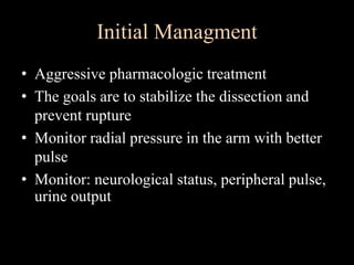 Initial Managment
• Aggressive pharmacologic treatment
• The goals are to stabilize the dissection and
prevent rupture
• Monitor radial pressure in the arm with better
pulse
• Monitor: neurological status, peripheral pulse,
urine output
 