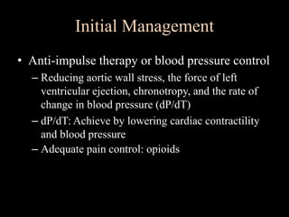 Initial Management
• Anti-impulse therapy or blood pressure control
– Reducing aortic wall stress, the force of left
ventricular ejection, chronotropy, and the rate of
change in blood pressure (dP/dT)
– dP/dT: Achieve by lowering cardiac contractility
and blood pressure
– Adequate pain control: opioids
 